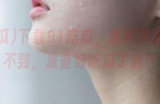 下载91吃瓜，黑料多到你想象不到，准备好吃瓜了吗？