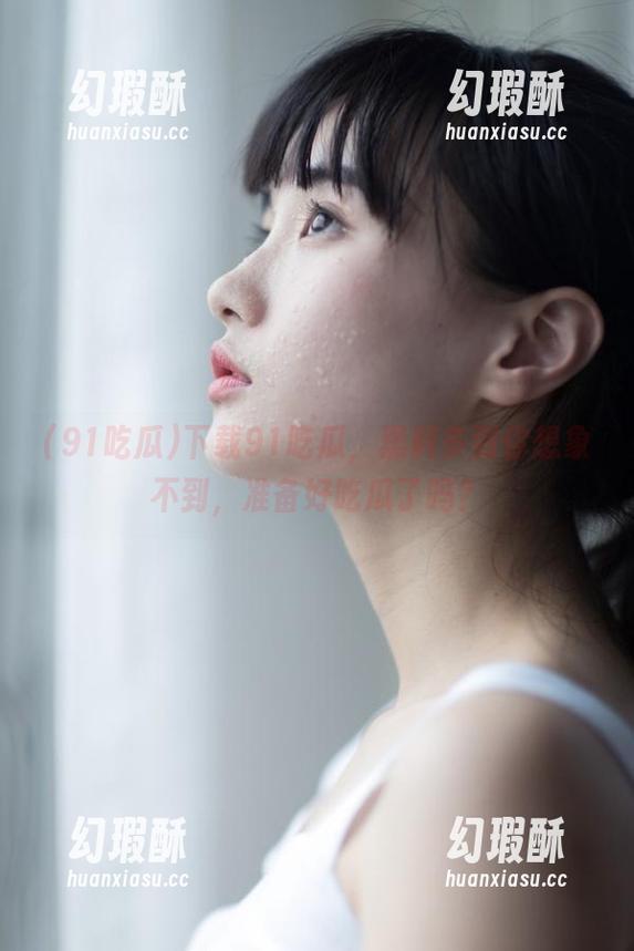 91吃瓜 下载91吃瓜,黑料多到你想象不到,准备好吃瓜了吗?