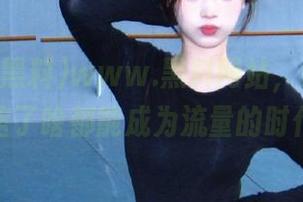 www.黑料网站，让我再次相信了啥都能成为流量的时代。
