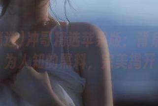 冲哥精选苹果版：背后那些不为人知的黑料，完美揭开