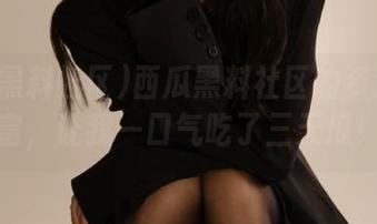 西瓜黑料社区的资源太丰富，让我一口气吃了三天瓜！