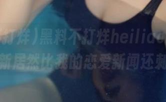 黑料不打烊heiliao.su，首页更新居然比我的恋爱新闻还刺激！