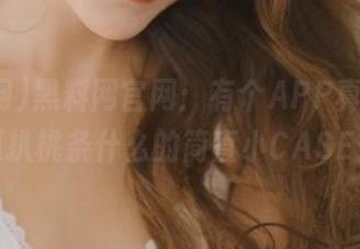黑料网官网：有个APP真会玩，瓜扒桃条什么的简直小CASE！
